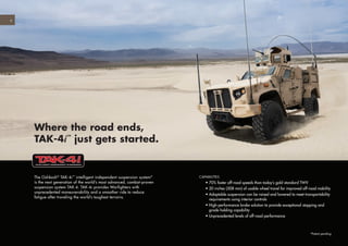 The Oshkosh®
TAK-4i™
intelligent independent suspension system*
is the next generation of the world’s most advanced, combat-proven
suspension system TAK-4. TAK-4i provides Warfighters with
unprecedented maneuverability and a smoother ride to reduce
fatigue after traveling the world’s toughest terrains.
Where the road ends,
TAK-4i™
just gets started.
CAPABILITIES
	 • 70% faster off-road speeds than today’s gold standard TWV
	 • 20 inches (508 mm) of usable wheel travel for improved off-road mobility
	 • Adaptable suspension can be raised and lowered to meet transportability
requirements using interior controls
	 • High-performance brake solution to provide exceptional stopping and
grade holding capability
	 • Unprecedented levels of off-road performance
*Patent pending
4
 