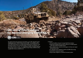 5
By applying advanced components and materials, and a fully-integrated systems
engineering process, Oshkosh delivers the Core1080™
crew protection system.
Core1080 has been proven on multiple vehicle platforms and credited for saving
thousands of troops’ lives over the past decade. Core1080 crew protection isn’t
just a layer of armor or a seat – it’s a comprehensive design and testing approach
that has been proven to increase survivability and give troops confidence as they
complete their missions outside the wire.
Life-saving vehicle designs
for the ever-changing battlefield.
CAPABILITIES
	 • Off-road mobility and power to escape high-threat situations
	 • Advanced hull designs that are built to optimize survivability against
a full range of blast and ballistic threats
	 • Blast protected seats, restraints and stowage to minimize crew impact
during adverse events
	 • An integrated system designed to absorb and deflect blast energy
	 • Automatic fire suppression systems
	 • Plug and play integration of situational awareness systems
 