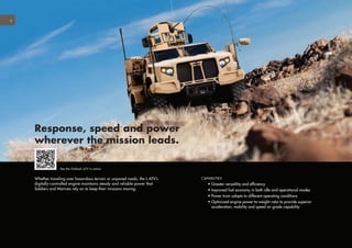 6
Whether traveling over hazardous terrain or unpaved roads, the L-ATV’s
digitally-controlled engine maintains steady and reliable power that
Soldiers and Marines rely on to keep their missions moving.
Response, speed and power
wherever the mission leads.
CAPABILITIES
	 • Greater versatility and efficiency
	 • Improved fuel economy in both idle and operational modes
	 • Power train adapts to different operating conditions
	 • Optimized engine power-to-weight ratio to provide superior
acceleration, mobility and speed on grade capability
See the Oshkosh JLTV in action.
 