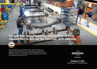 Unmatched manufacturing and quality system
capabilities to deliver the low-risk JLTV solution.
7
Because Oshkosh has in-house vehicle expertise, advanced manufacturing
operations, active production lines and a proven quality management system,
stating that we are low risk is more than an advertising slogan. It’s real. No other
OEM has launched more successful vehicle programs than Oshkosh. And we have
the past performance record to prove it.
Oshkosh is JLTV.
Anything else is something less.
 