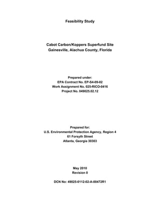 Feasibility Study




 Cabot Carbon/Koppers Superfund Site
  Gainesville, Alachua County, Florida




              Prepared under:
       EPA Contract No. EP-S4-09-02
     Work Assignment No. 025-RICO-0416
          Project No. 049025.02.12




                 Prepared for:
U.S. Environmental Protection Agency, Region 4
               61 Forsyth Street
            Atlanta, Georgia 30303




                  May 2010
                  Revision 0

      DCN No: 49025-0112-02-A-00472R1
 