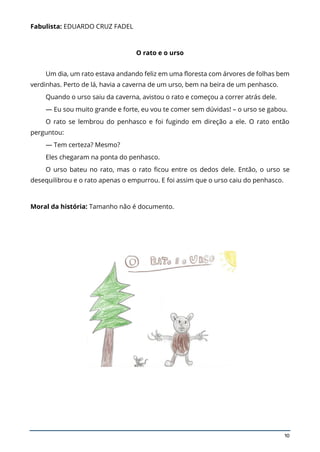 10
Fabulista: EDUARDO CRUZ FADEL
O rato e o urso
Um dia, um rato estava andando feliz em uma floresta com árvores de folhas bem
verdinhas. Perto de lá, havia a caverna de um urso, bem na beira de um penhasco.
Quando o urso saiu da caverna, avistou o rato e começou a correr atrás dele.
— Eu sou muito grande e forte, eu vou te comer sem dúvidas! – o urso se gabou.
O rato se lembrou do penhasco e foi fugindo em direção a ele. O rato então
perguntou:
— Tem certeza? Mesmo?
Eles chegaram na ponta do penhasco.
O urso bateu no rato, mas o rato ficou entre os dedos dele. Então, o urso se
desequilibrou e o rato apenas o empurrou. E foi assim que o urso caiu do penhasco.
Moral da história: Tamanho não é documento.
 