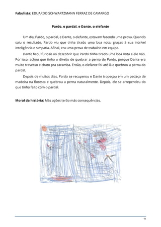 11
Fabulista: EDUARDO SCHWARTZMANN FERRAZ DE CAMARGO
Pardo, o pardal, e Dante, o elefante
Um dia, Pardo, o pardal, e Dante, o elefante, estavam fazendo uma prova. Quando
saiu o resultado, Pardo viu que tinha tirado uma boa nota, graças à sua incrível
inteligência e simpatia. Afinal, era uma prova de trabalho em equipe.
Dante ficou furioso ao descobrir que Pardo tinha tirado uma boa nota e ele não.
Por isso, achou que tinha o direito de quebrar a perna do Pardo, porque Dante era
muito travesso e chato pra caramba. Então, o elefante foi até lá e quebrou a perna do
pardal.
Depois de muitos dias, Pardo se recuperou e Dante tropeçou em um pedaço de
madeira na floresta e quebrou a perna naturalmente. Depois, ele se arrependeu do
que tinha feito com o pardal.
Moral da história: Más ações terão más consequências.
 