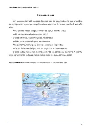 12
Fabulista: ENRICO DUARTE PARISE
A piranha e o sapo
Um sapo queria ir até sua casa do outro lado do lago. Então, ele teve uma ideia
para chegar mais rápido: passar pelo meio do lago onde tinha uma piranha. E assim foi
feito.
Mas, quando o sapo chegou no meio do lago, a piranha falou:
— Ei, você está invadindo meu território!
O sapo refletiu e, logo em seguida, respondeu:
— Não, eu só estou indo para a minha casa.
Mas a piranha, nem aí para o que o sapo disse, respondeu:
— Se você não sair da água em três segundos, eu vou te comer!
O sapo nadou muito, mas mesmo assim não era páreo para a piranha. A piranha
foi se aproximando cada vez mais e mais e mais. Até que… comeu o sapo!
Moral da história: Nem sempre o caminho mais curto é o mais fácil.
 