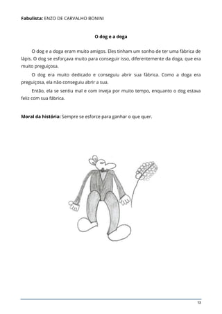 13
Fabulista: ENZO DE CARVALHO BONINI
O dog e a doga
O dog e a doga eram muito amigos. Eles tinham um sonho de ter uma fábrica de
lápis. O dog se esforçava muito para conseguir isso, diferentemente da doga, que era
muito preguiçosa.
O dog era muito dedicado e conseguiu abrir sua fábrica. Como a doga era
preguiçosa, ela não conseguiu abrir a sua.
Então, ela se sentiu mal e com inveja por muito tempo, enquanto o dog estava
feliz com sua fábrica.
Moral da história: Sempre se esforce para ganhar o que quer.
 