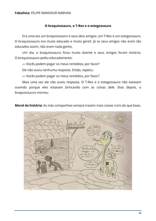 14
Fabulista: FELIPE MANSOUR NABHAN
O braquiossauro, o T-Rex e o estegossauro
Era uma vez um braquiossauro e seus dois amigos: um T-Rex e um estegossauro.
O braquiossauro era muito educado e muito gentil. Já os seus amigos não eram tão
educados assim, não eram nada gentis.
Um dia, o braquiossauro ficou muito doente e seus amigos foram visitá-lo.
O braquiossauro pediu educadamente:
— Vocês podem pegar os meus remédios, por favor?
Ele não ouviu nenhuma resposta. Então, repetiu:
— Vocês podem pegar os meus remédios, por favor?
Mais uma vez ele não ouviu resposta. O T-Rex e o estegossauro não estavam
ouvindo porque eles estavam brincando com as coisas dele. Dias depois, o
braquiossauro morreu.
Moral da história: As más companhias sempre trazem mais coisas ruins do que boas.
 