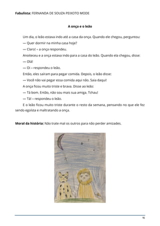 15
Fabulista: FERNANDA DE SOUZA PEIXOTO MODE
A onça e o leão
Um dia, o leão estava indo até a casa da onça. Quando ele chegou, perguntou:
— Quer dormir na minha casa hoje?
— Claro! – a onça respondeu.
Anoiteceu e a onça estava indo para a casa do leão. Quando ela chegou, disse:
— Olá!
— Oi – respondeu o leão.
Então, eles saíram para pegar comida. Depois, o leão disse:
— Você não vai pegar essa comida aqui não. Saia daqui!
A onça ficou muito triste e brava. Disse ao leão:
— Tá bom. Então, não sou mais sua amiga. Tchau!
— Tá! – respondeu o leão.
E o leão ficou muito triste durante o resto da semana, pensando no que ele fez
sendo egoísta e maltratando a onça.
Moral da história: Não trate mal os outros para não perder amizades.
 