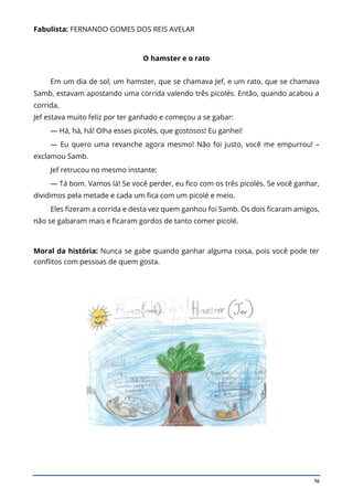 16
Fabulista: FERNANDO GOMES DOS REIS AVELAR
O hamster e o rato
Em um dia de sol, um hamster, que se chamava Jef, e um rato, que se chamava
Samb, estavam apostando uma corrida valendo três picolés. Então, quando acabou a
corrida,
Jef estava muito feliz por ter ganhado e começou a se gabar:
— Há, há, há! Olha esses picolés, que gostosos! Eu ganhei!
— Eu quero uma revanche agora mesmo! Não foi justo, você me empurrou! –
exclamou Samb.
Jef retrucou no mesmo instante:
— Tá bom. Vamos lá! Se você perder, eu fico com os três picolés. Se você ganhar,
dividimos pela metade e cada um fica com um picolé e meio.
Eles fizeram a corrida e desta vez quem ganhou foi Samb. Os dois ficaram amigos,
não se gabaram mais e ficaram gordos de tanto comer picolé.
Moral da história: Nunca se gabe quando ganhar alguma coisa, pois você pode ter
conflitos com pessoas de quem gosta.
 