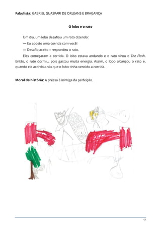 17
Fabulista: GABRIEL GUASPARI DE ORLEANS E BRAGANÇA
O lobo e o rato
Um dia, um lobo desafiou um rato dizendo:
— Eu aposto uma corrida com você!
— Desafio aceito – respondeu o rato.
Eles começaram a corrida. O lobo estava andando e o rato virou o The Flash.
Então, o rato dormiu, pois gastou muita energia. Assim, o lobo alcançou o rato e,
quando ele acordou, viu que o lobo tinha vencido a corrida.
Moral da história: A pressa é inimiga da perfeição.
 