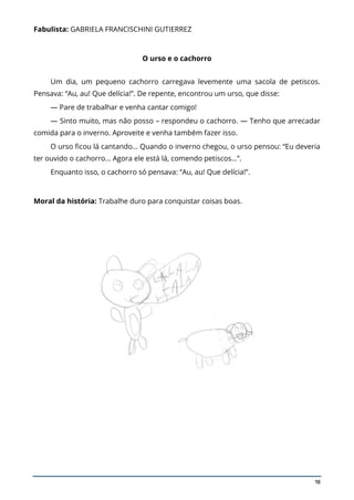 18
Fabulista: GABRIELA FRANCISCHINI GUTIERREZ
O urso e o cachorro
Um dia, um pequeno cachorro carregava levemente uma sacola de petiscos.
Pensava: “Au, au! Que delícia!”. De repente, encontrou um urso, que disse:
— Pare de trabalhar e venha cantar comigo!
— Sinto muito, mas não posso – respondeu o cachorro. — Tenho que arrecadar
comida para o inverno. Aproveite e venha também fazer isso.
O urso ficou lá cantando… Quando o inverno chegou, o urso pensou: “Eu deveria
ter ouvido o cachorro… Agora ele está lá, comendo petiscos…”.
Enquanto isso, o cachorro só pensava: “Au, au! Que delícia!”.
Moral da história: Trabalhe duro para conquistar coisas boas.
 
