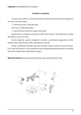 19
Fabulista: GUILHERME RULLI FILIZZOLA
A ovelha e o jumento
Um dia, uma ovelha e um jumento estavam saindo da escola. Quando chegaram
em casa, o jumento falou:
— Temos que fazer a lição de casa!
Dito isso, a ovelha discordou:
— Vamos brincar! Fazemos a lição mais tarde.
Depois disso, o jumento concordou e eles foram brincar. Eles perderam a noção
do tempo e caíram no sono.
No dia seguinte, quando chegaram à escola, a professora perguntou se eles
haviam feito a lição de casa. Eles responderam que não.
Então, a professora mandou que eles fizessem a lição durante a hora do recreio.
E foi o que eles fizeram, mas se sentiram mal e arrependidos por perderem o momento
de recreio. Depois disso aprenderam a lição.
Moral da história: Não deixe para amanhã o que você pode fazer hoje.
 