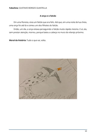 20
Fabulista: GUSTAVO BORGES GUASTELLA
A onça e o falcão
Em uma floresta, vivia um falcão que era feliz. Até que, em uma noite de lua cheia,
uma onça foi até lá e comeu um dos filhotes do falcão.
Então, um dia, a onça estava perseguindo o falcão muito rápido mesmo. E aí, ela,
sem prestar atenção, morreu, porque bateu a cabeça no muro do vilarejo próximo.
Moral da história: Tudo o que vai, volta.
 