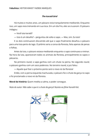 21
Fabulista: HEITOR KWAST YAZBEK MARQUES
The karatê bird
Há muitos e muitos anos, um pássaro vivia tranquilamente meditando. Enquanto
isso, um sapo vivia treinando em sua toca. Em um dia frio, eles se cruzaram. O pássaro
indagou:
— Você luta karatê?
— Isso é um desafio? – perguntou de volta o sapo. — Mas, sim. Eu luto!
E os dois continuaram discutindo até que o sapo finalmente desafiou o pássaro
para uma luta perto do lago. O prêmio seria a coroa da floresta, feita apenas de penas
e folhas.
Antes da luta, o pássaro estava meditando enquanto o sapo continuava a treinar.
Na hora da luta, apareceram todos os animais da floresta, principalmente os sapos e
pássaros.
No primeiro round, o sapo ganhou com um chute na perna. No segundo round,
o pássaro ganhou com um soco poderoso. No terceiro round, o juiz falou:
— Aquele que fizer o próximo ponto será o novo rei da floresta!
Então, com a perna esquerda machucada, o pássaro fez o chute da garça no sapo
e foi proclamado o novo rei da floresta.
Moral da história: Quem medita a calma, o poder consegue.
Nota do autor: Não sabe o que é o chute da garça? Assista ao filme Karatê Kid.
 