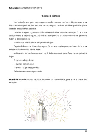 22
Fabulista: HENRIQUE CUNHA BRITO
O gato e o cachorro
Um belo dia, um gato estava conversando com um cachorro. O gato teve uma
ideia: uma competição. Eles escolheriam outro gato para ser jurado e ganharia quem
vestisse a roupa mais estilosa.
Uma hora depois, o jurado já tinha sido escolhido e o desfile começou. O cachorro
veio primeiro e depois o gato. Ao final da competição, o cachorro ficou em primeiro
lugar. O gato reclamou:
— Você não merece ficar em primeiro lugar!
Depois de horas de discussão, o gato foi honesto e viu que o cachorro tinha uma
beleza maior do que a dele e disse:
— Eu estou sendo honesto com você. Acho que você deve ficar com o primeiro
lugar.
O cachorro logo disse:
— Vamos comemorar?
— Sim!!! – o gato respondeu.
E eles comemoraram para valer.
Moral da história: Nunca se pode esquecer da honestidade, pois ela é a chave das
relações.
 