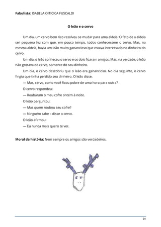 24
Fabulista: ISABELA OITICICA FUSCALDI
O leão e o cervo
Um dia, um cervo bem rico resolveu se mudar para uma aldeia. O fato de a aldeia
ser pequena fez com que, em pouco tempo, todos conhecessem o cervo. Mas, na
mesma aldeia, havia um leão muito ganancioso que estava interessado no dinheiro do
cervo.
Um dia, o leão conheceu o cervo e os dois ficaram amigos. Mas, na verdade, o leão
não gostava do cervo, somente do seu dinheiro.
Um dia, o cervo descobriu que o leão era ganancioso. No dia seguinte, o cervo
fingiu que tinha perdido seu dinheiro. O leão disse:
— Mas, cervo, como você ficou pobre de uma hora para outra?
O cervo respondeu:
— Roubaram o meu cofre ontem à noite.
O leão perguntou:
— Mas quem roubou seu cofre?
— Ninguém sabe – disse o cervo.
O leão afirmou:
— Eu nunca mais quero te ver.
Moral da história: Nem sempre os amigos são verdadeiros.
 
