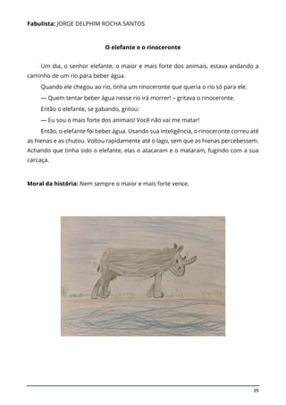 25
Fabulista: JORGE DELPHIM ROCHA SANTOS
O elefante e o rinoceronte
Um dia, o senhor elefante, o maior e mais forte dos animais, estava andando a
caminho de um rio para beber água.
Quando ele chegou ao rio, tinha um rinoceronte que queria o rio só para ele.
— Quem tentar beber água nesse rio irá morrer! – gritava o rinoceronte.
Então o elefante, se gabando, gritou:
— Eu sou o mais forte dos animais! Você não vai me matar!
Então, o elefante foi beber água. Usando sua inteligência, o rinoceronte correu até
as hienas e as chutou. Voltou rapidamente até o lago, sem que as hienas percebessem.
Achando que tinha sido o elefante, elas o atacaram e o mataram, fugindo com a sua
carcaça.
Moral da história: Nem sempre o maior e mais forte vence.
 