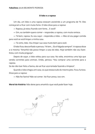 26
Fabulista: JULIA BELMONTE PEDROSA
O lobo e a raposa
Um dia, um lobo e uma raposa estavam assistindo a um programa de TV. Eles
começaram a ficar com muita fome. O lobo disse para a raposa:
— Raposa, já estou ficando com fome… E você?
— Sim, eu também quero comer – respondeu a raposa, com muita certeza.
— Tá bom, raposa. Eu vou caçar – respondeu o lobo. — Mas só vou pegar comida
para você se você limpar a minha casa.
— Tá certo, lobo. Vou limpar sua casa muito bem para você.
O lobo ficou desconfiado e pensou: “Aí tem… Ela é folgada sempre!”. A raposa disse
a si mesma: “Amanhã não posso limpar a casa do lobo. Hoje também não vou fazer.
Estou com muita preguiça”.
Depois de caçar, o lobo voltou para sua casa. Na volta, encontrou uma loja que
vendia correntes para animais. Então, pensou: “Vou comprar uma corrente para a
raposa.
Se ela não tiver feito a faxina, ela vai ficar acorrentada fazendo a limpeza”.
Quando o lobo chegou em casa, viu que estava tudo do mesmo jeito. Ficou furioso.
Disse para a raposa:
— Não fez faxina? Não vai comer. Vai ficar presa, isso sim.
Moral da história: Não deixe para amanhã o que você pode fazer hoje.
 