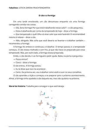 27
Fabulista: LETICIA ZARONI FRUCHTENGARTEN
O cão e a formiga
Em uma tarde ensolarada, um cão descansava enquanto via uma formiga
carregando comida nas costas.
— Olá, dona formiga! Por que está trabalhando nesse calor? – o cão perguntou.
— Estou trabalhando por conta da tempestade de hoje – disse a formiga.
— Que tempestade o quê! Olha só esse calor que está fazendo! O recomendável
mesmo é relaxar – disse o cão.
— Não, obrigada. Mas acho que você deveria se levantar e trabalhar também –
recomendou a formiga.
A formiga foi embora e continuou a trabalhar. O tempo passou e a tempestade
começou. O cão estava molhado e com frio, já que não havia se preparado para essa
tempestade. Mas, por outro lado, a formiga estava preparada.
Então, o cão decidiu ir ao formigueiro pedir ajuda. Bateu na porta e perguntou:
— Posso entrar?
— Claro! – disse a formiga.
O cão entrou. A formiga avisou:
— Eu te disse que isso iria acontecer.
— Certo. Da próxima vez, vou trabalhar como você e ouvir os seus conselhos.
O cão aprendeu a lição e começou a se preparar para o próximo acontecimento.
Afinal, a formiga tinha ajudado o cão daquela vez, mas não ajudaria na próxima.
Moral da história: Trabalhe para conseguir o que você deseja.
 