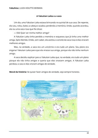 28
Fabulista: LUIZA VIDUTTO BERMAN
A Yakutian Laika e a vaca
Um dia, uma Yakutian Laika estava brincando no quintal de sua casa. De repente,
ela caiu, rolou, bateu a cabeça e acabou perdendo a memória. Então, quando acordou,
ela viu uma vaca roxa que lhe disse:
— Olá! Quer ser minha melhor amiga?
A Yakutian Laika tinha perdido a memória e esqueceu que já tinha uma melhor
amiga, Spitz Alemão. Então, sem saber, ela aceitou o convite da vaca roxa e elas viraram
melhores amigas.
Mas, na verdade, a vaca era um unicórnio e era tudo um plano. Seu plano era
enganar Yakutian Laika para que ela virasse sua amiga, porque ela não tinha nenhum
amigo.
A vaca decidiu explicar para a Yakutian Laika que, na verdade, era tudo um plano
porque ela não tinha amigos e queria que elas virassem amigas. A Yakutian Laika
perdoou a vaca e elas viraram amigas de verdade.
Moral da história: Se quiser fazer amigos de verdade, seja sempre honesto.
 