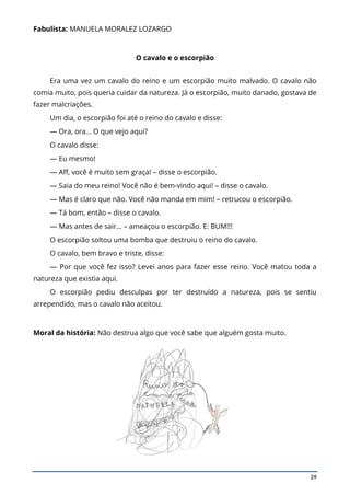29
Fabulista: MANUELA MORALEZ LOZARGO
O cavalo e o escorpião
Era uma vez um cavalo do reino e um escorpião muito malvado. O cavalo não
comia muito, pois queria cuidar da natureza. Já o escorpião, muito danado, gostava de
fazer malcriações.
Um dia, o escorpião foi até o reino do cavalo e disse:
— Ora, ora… O que vejo aqui?
O cavalo disse:
— Eu mesmo!
— Aff, você é muito sem graça! – disse o escorpião.
— Saia do meu reino! Você não é bem-vindo aqui! – disse o cavalo.
— Mas é claro que não. Você não manda em mim! – retrucou o escorpião.
— Tá bom, então – disse o cavalo.
— Mas antes de sair… – ameaçou o escorpião. E: BUM!!!
O escorpião soltou uma bomba que destruiu o reino do cavalo.
O cavalo, bem bravo e triste, disse:
— Por que você fez isso? Levei anos para fazer esse reino. Você matou toda a
natureza que existia aqui.
O escorpião pediu desculpas por ter destruído a natureza, pois se sentiu
arrependido, mas o cavalo não aceitou.
Moral da história: Não destrua algo que você sabe que alguém gosta muito.
 
