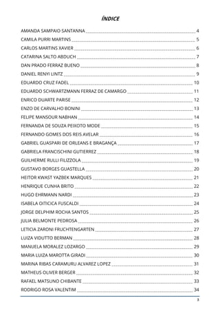 3
ÍNDICE
AMANDA SAMPAIO SANTANNA 4
CAMILA PURRI MARTINS 5
CARLOS MARTINS XAVIER 6
CATARINA SALTO ABDUCH 7
DAN PRADO FERRAZ BUENO 8
DANIEL RENYI LINTZ 9
EDUARDO CRUZ FADEL 10
EDUARDO SCHWARTZMANN FERRAZ DE CAMARGO 11
ENRICO DUARTE PARISE 12
ENZO DE CARVALHO BONINI 13
FELIPE MANSOUR NABHAN 14
FERNANDA DE SOUZA PEIXOTO MODE 15
FERNANDO GOMES DOS REIS AVELAR 16
GABRIEL GUASPARI DE ORLEANS E BRAGANÇA 17
GABRIELA FRANCISCHINI GUTIERREZ 18
GUILHERME RULLI FILIZZOLA 19
GUSTAVO BORGES GUASTELLA 20
HEITOR KWAST YAZBEK MARQUES 21
HENRIQUE CUNHA BRITO 22
HUGO EHRMANN NARDI 23
ISABELA OITICICA FUSCALDI 24
JORGE DELPHIM ROCHA SANTOS 25
JULIA BELMONTE PEDROSA 26
LETICIA ZARONI FRUCHTENGARTEN 27
LUIZA VIDUTTO BERMAN 28
MANUELA MORALEZ LOZARGO 29
MARIA LUIZA MAROTTA GIRADI 30
MARINA RIBAS CARAMURU ALVAREZ LOPEZ 31
MATHEUS OLIVER BERGER 32
RAFAEL MATSUNO CHIBANTE 33
RODRIGO ROSA VALENTIM 34
 