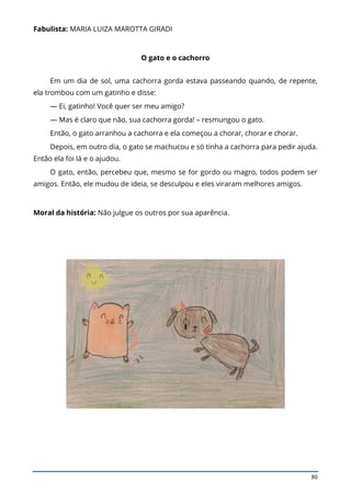 30
Fabulista: MARIA LUIZA MAROTTA GIRADI
O gato e o cachorro
Em um dia de sol, uma cachorra gorda estava passeando quando, de repente,
ela trombou com um gatinho e disse:
— Ei, gatinho! Você quer ser meu amigo?
— Mas é claro que não, sua cachorra gorda! – resmungou o gato.
Então, o gato arranhou a cachorra e ela começou a chorar, chorar e chorar.
Depois, em outro dia, o gato se machucou e só tinha a cachorra para pedir ajuda.
Então ela foi lá e o ajudou.
O gato, então, percebeu que, mesmo se for gordo ou magro, todos podem ser
amigos. Então, ele mudou de ideia, se desculpou e eles viraram melhores amigos.
Moral da história: Não julgue os outros por sua aparência.
 