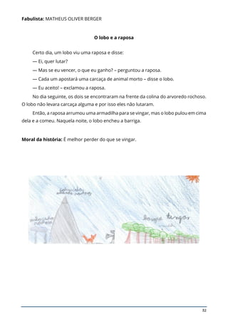32
Fabulista: MATHEUS OLIVER BERGER
O lobo e a raposa
Certo dia, um lobo viu uma raposa e disse:
— Ei, quer lutar?
— Mas se eu vencer, o que eu ganho? – perguntou a raposa.
— Cada um apostará uma carcaça de animal morto – disse o lobo.
— Eu aceito! – exclamou a raposa.
No dia seguinte, os dois se encontraram na frente da colina do arvoredo rochoso.
O lobo não levara carcaça alguma e por isso eles não lutaram.
Então, a raposa arrumou uma armadilha para se vingar, mas o lobo pulou em cima
dela e a comeu. Naquela noite, o lobo encheu a barriga.
Moral da história: É melhor perder do que se vingar.
 