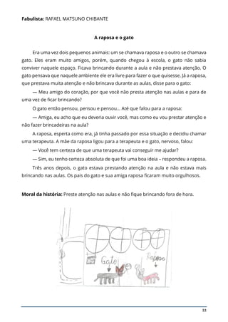 33
Fabulista: RAFAEL MATSUNO CHIBANTE
A raposa e o gato
Era uma vez dois pequenos animais: um se chamava raposa e o outro se chamava
gato. Eles eram muito amigos, porém, quando chegou à escola, o gato não sabia
conviver naquele espaço. Ficava brincando durante a aula e não prestava atenção. O
gato pensava que naquele ambiente ele era livre para fazer o que quisesse. Já a raposa,
que prestava muita atenção e não brincava durante as aulas, disse para o gato:
— Meu amigo do coração, por que você não presta atenção nas aulas e para de
uma vez de ficar brincando?
O gato então pensou, pensou e pensou… Até que falou para a raposa:
— Amiga, eu acho que eu deveria ouvir você, mas como eu vou prestar atenção e
não fazer brincadeiras na aula?
A raposa, esperta como era, já tinha passado por essa situação e decidiu chamar
uma terapeuta. A mãe da raposa ligou para a terapeuta e o gato, nervoso, falou:
— Você tem certeza de que uma terapeuta vai conseguir me ajudar?
— Sim, eu tenho certeza absoluta de que foi uma boa ideia – respondeu a raposa.
Três anos depois, o gato estava prestando atenção na aula e não estava mais
brincando nas aulas. Os pais do gato e sua amiga raposa ficaram muito orgulhosos.
Moral da história: Preste atenção nas aulas e não fique brincando fora de hora.
 