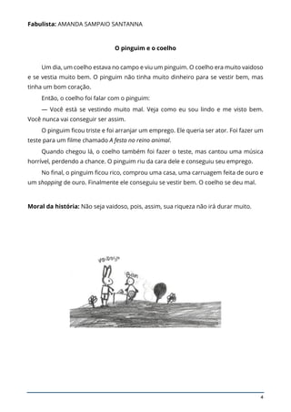 4
Fabulista: AMANDA SAMPAIO SANTANNA
O pinguim e o coelho
Um dia, um coelho estava no campo e viu um pinguim. O coelho era muito vaidoso
e se vestia muito bem. O pinguim não tinha muito dinheiro para se vestir bem, mas
tinha um bom coração.
Então, o coelho foi falar com o pinguim:
— Você está se vestindo muito mal. Veja como eu sou lindo e me visto bem.
Você nunca vai conseguir ser assim.
O pinguim ficou triste e foi arranjar um emprego. Ele queria ser ator. Foi fazer um
teste para um filme chamado A festa no reino animal.
Quando chegou lá, o coelho também foi fazer o teste, mas cantou uma música
horrível, perdendo a chance. O pinguim riu da cara dele e conseguiu seu emprego.
No final, o pinguim ficou rico, comprou uma casa, uma carruagem feita de ouro e
um shopping de ouro. Finalmente ele conseguiu se vestir bem. O coelho se deu mal.
Moral da história: Não seja vaidoso, pois, assim, sua riqueza não irá durar muito.
 