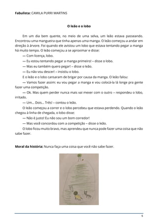5
Fabulista: CAMILA PURRI MARTINS
O leão e o lobo
Em um dia bem quente, no meio de uma selva, um leão estava passeando.
Encontrou uma mangueira que tinha apenas uma manga. O leão começou a andar em
direção à árvore. Foi quando ele avistou um lobo que estava tentando pegar a manga
há muito tempo. O leão começou a se aproximar e disse:
— Com licença, lobo.
— Eu estou tentando pegar a manga primeiro! – disse o lobo.
— Mas eu também quero pegar! – disse o leão.
— Eu não vou descer! – insistiu o lobo.
E o leão e o lobo cansaram de brigar por causa da manga. O leão falou:
— Vamos fazer assim: eu vou pegar a manga e vou colocá-la lá longe pra gente
fazer uma competição.
— Ok. Mas quem perder nunca mais vai mexer com o outro – respondeu o lobo,
irritado.
— Um… Dois… Três! – contou o leão.
O leão começou a correr e o lobo percebeu que estava perdendo. Quando o leão
chegou à linha de chegada, o lobo disse:
— Não é justo! Eu não sou um bom corredor!
— Mas você concordou com a competição – disse o leão.
O lobo ficou muito bravo, mas aprendeu que nunca pode fazer uma coisa que não
sabe fazer.
Moral da história: Nunca faça uma coisa que você não sabe fazer.
 