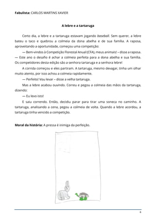 6
Fabulista: CARLOS MARTINS XAVIER
A lebre e a tartaruga
Certo dia, a lebre e a tartaruga estavam jogando baseball. Sem querer, a lebre
bateu o taco e quebrou a colmeia da dona abelha e de sua família. A raposa,
aproveitando a oportunidade, começou uma competição:
— Bem-vindos à Competição Florestal Anual (CFA), meus animais! – disse a raposa.
— Este ano o desafio é achar a colmeia perfeita para a dona abelha e sua família.
Os competidores desta edição são a senhora tartaruga e a senhora lebre!
A corrida começou e eles partiram. A tartaruga, mesmo devagar, tinha um olhar
muito atento, por isso achou a colmeia rapidamente.
— Perfeito! Vou levar – disse a velha tartaruga.
Mas a lebre acabou ouvindo. Correu e pegou a colmeia das mãos da tartaruga,
dizendo:
— Eu levo isto!
E saiu correndo. Então, decidiu parar para tirar uma soneca no caminho. A
tartaruga, analisando a cena, pegou a colmeia de volta. Quando a lebre acordou, a
tartaruga tinha vencido a competição.
Moral da história: A pressa é inimiga da perfeição.
 