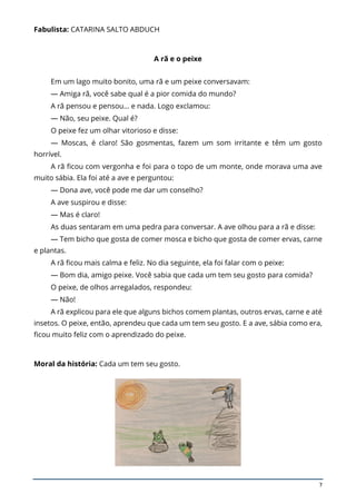 7
Fabulista: CATARINA SALTO ABDUCH
A rã e o peixe
Em um lago muito bonito, uma rã e um peixe conversavam:
— Amiga rã, você sabe qual é a pior comida do mundo?
A rã pensou e pensou… e nada. Logo exclamou:
— Não, seu peixe. Qual é?
O peixe fez um olhar vitorioso e disse:
— Moscas, é claro! São gosmentas, fazem um som irritante e têm um gosto
horrível.
A rã ficou com vergonha e foi para o topo de um monte, onde morava uma ave
muito sábia. Ela foi até a ave e perguntou:
— Dona ave, você pode me dar um conselho?
A ave suspirou e disse:
— Mas é claro!
As duas sentaram em uma pedra para conversar. A ave olhou para a rã e disse:
— Tem bicho que gosta de comer mosca e bicho que gosta de comer ervas, carne
e plantas.
A rã ficou mais calma e feliz. No dia seguinte, ela foi falar com o peixe:
— Bom dia, amigo peixe. Você sabia que cada um tem seu gosto para comida?
O peixe, de olhos arregalados, respondeu:
— Não!
A rã explicou para ele que alguns bichos comem plantas, outros ervas, carne e até
insetos. O peixe, então, aprendeu que cada um tem seu gosto. E a ave, sábia como era,
ficou muito feliz com o aprendizado do peixe.
Moral da história: Cada um tem seu gosto.
 