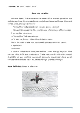 8
Fabulista: DAN PRADO FERRAZ BUENO
O morcego e o falcão
Em uma floresta, iria ter uma corrida aérea e só os animais que sabem voar
poderiam participar. Um morcego bem encorajado queria que seu filho participasse da
corrida. Então, encorajou-o dizendo:
— Vamos, filho, você precisa tentar! E se você ganhar a corrida?
— Não, pai. Não vou ganhar. Não vou. Não vou – choramingou o filho medroso.
E seu pai disse novamente:
— Vamos, filho. Você precisa tentar.
— Tá bom, pai. Eu vou – falou o filho, ainda com medo.
No dia da corrida, o bebê morcego estava lá, prestes a começar a corrida.
E o juiz apitou:
— PIIIIIIIIIIII!
E todos os competidores começaram a correr. O bebê morcego despistou todos,
menos o falcão. O falcão era muito veloz. O bebê morcego não sabia se ia conseguir
despistá-lo, até que, no último segundo, ele conseguiu. Ninguém acreditava que ele
havia derrotado o falcão! Nesse dia, o bebê morcego aprendeu uma lição.
Moral da história: Nunca se subestime.
 