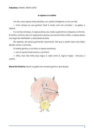 9
Fabulista: DANIEL RENYI LINTZ
A raposa e o coelho
Um dia, uma raposa chata desafiou um coelho inteligente a uma corrida.
— Com certeza eu vou ganhar! Você é muito ruim em corridas! – se gabou a
raposa.
E a corrida começou. A raposa ativou seu modo supersônico e disparou na frente.
O coelho, confuso, deu um superpulo e passou sua concorrente. Então, a raposa ativou
sua segunda habilidade: a velocidade da bala.
De repente, ela estava ganhando novamente. Até que o coelho teve uma ideia:
decidiu cortar o caminho.
O coelho ganhou a corrida e a raposa exclamou:
— Isso é injusto! Você cortou o caminho!
— Olha, mas não tinha essa regra. E, sabe como é, regra é regra – retrucou o
coelho.
Moral da história: Quem se gaba nem sempre ganha o que deseja.
 
