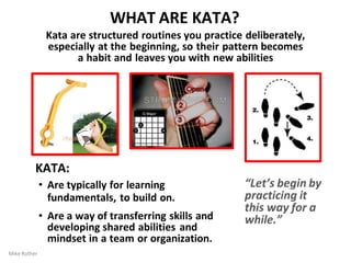 WHAT ARE KATA?
Kata are structured routines you practice deliberately,
especially at the beginning, so their pattern becomes
a habit and leaves you with new abilities
KATA:
• Are typically for learning
fundamentals, to build on.
• Are a way of transferring skills and
developing shared abilities and
mindset in a team or organization.
“Let’s begin by
practicing it
this way for a
while.”
Mike Rother
 