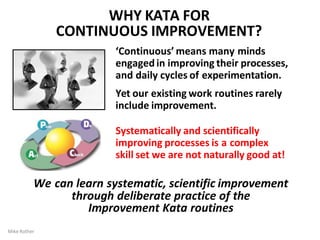 ‘Continuous’ means many minds
engaged in improving their processes,
and daily cycles of experimentation.
Yet our existing work routines rarely
include improvement.
Systematically and scientifically
improving processes is a complex
skill set we are not naturally good at!
We can learn systematic, scientific improvement
through deliberate practice of the
Improvement Kata routines
WHY KATA FOR
CONTINUOUS IMPROVEMENT?
Mike Rother
 