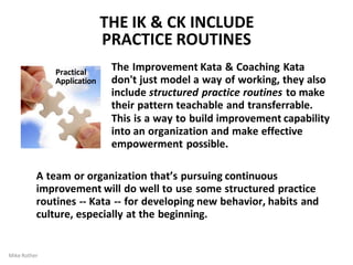 THE IK & CK INCLUDE
PRACTICE ROUTINES
The Improvement Kata & Coaching Kata
don't just model a way of working, they also
include structured practice routines to make
their pattern teachable and transferrable.
This is a way to build improvement capability
into an organization and make effective
empowerment possible.
Practical
Application
Mike Rother
A team or organization that’s pursuing continuous
improvement will do well to use some structured practice
routines -- Kata -- for developing new behavior, habits and
culture, especially at the beginning.
 