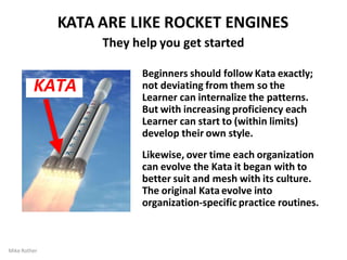 KATA ARE LIKE ROCKET ENGINES
They help you get started
Mike Rother
Beginners should follow Kata exactly;
not deviating from them so the
Learner can internalize the patterns.
But with increasing proficiency each
Learner can start to (within limits)
develop their own style.
Likewise, over time each organization
can evolve the Kata it began with to
better suit and mesh with its culture.
The original Kata evolve into
organization-specific practice routines.
KATA
 