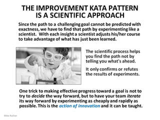 Since the path to a challenginggoal cannot be predictedwith
exactness, we have to find that path by experimentinglike a
scientist. With each insight a scientist adjusts his/her course
to take advantage of what has just been learned.
The scientific process helps
you find the path not by
telling you what's ahead.
It only confirms or refutes
the results of experiments.
One trick to making effectiveprogresstoward a goal is not to
try to decide the way forward, but to have your team iterate
its way forward by experimenting as cheaply and rapidly as
possible.This is the action of innovation and it can be taught.
Mike Rother
THE IMPROVEMENT KATA PATTERN
IS A SCIENTIFIC APPROACH
 