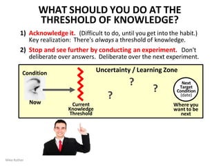 Next
Target
Condition
(date)
Uncertainty / Learning Zone
Where you
want to be
next
Current
Knowledge
Threshold
Condition
Now
?
Mike Rother
?
?
WHAT SHOULD YOU DO AT THE
THRESHOLD OF KNOWLEDGE?
1) Acknowledge it. (Difficult to do, until you get into the habit.)
Key realization: There's always a threshold of knowledge.
2) Stop and see further by conducting an experiment. Don't
deliberate over answers. Deliberate over the next experiment.
 