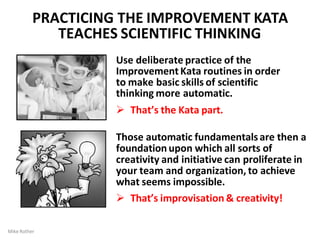 PRACTICING THE IMPROVEMENT KATA
TEACHES SCIENTIFIC THINKING
Use deliberate practice of the
Improvement Kata routines in order
to make basic skills of scientific
thinking more automatic.
 That’s the Kata part.
Those automatic fundamentalsare then a
foundation upon which all sorts of
creativity and initiative can proliferate in
your team and organization, to achieve
what seems impossible.
 That’s improvisation & creativity!
Mike Rother
 