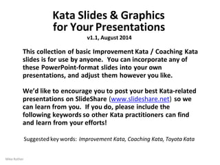 Mike Rother
Kata Slides & Graphics
for Your Presentations
v1.1, August 2014
This collection of basic Improvement Kata / Coaching Kata
slides is for use by anyone. You can incorporate any of
these PowerPoint-format slides into your own
presentations, and adjust them however you like.
We’d like to encourage you to post your best Kata-related
presentations on SlideShare (www.slideshare.net) so we
can learn from you. If you do, please include the
following keywords so other Kata practitioners can find
and learn from your efforts!
Suggested key words: Improvement Kata, Coaching Kata, Toyota Kata
 