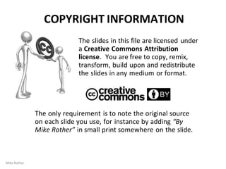 COPYRIGHT INFORMATION
The slides in this file are licensed under
a Creative Commons Attribution
license. You are free to copy, remix,
transform, build upon and redistribute
the slides in any medium or format.
The only requirement is to note the original source
on each slide you use, for instance by adding “By
Mike Rother” in small print somewhere on the slide.
Mike Rother
 