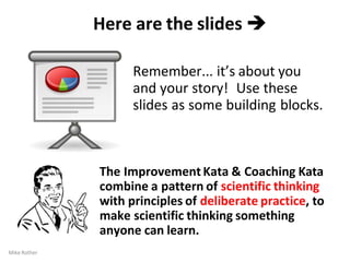 Here are the slides 
Remember... it’s about you
and your story! Use these
slides as some building blocks.
The Improvement Kata & Coaching Kata
combine a pattern of scientific thinking
with principles of deliberate practice, to
make scientific thinking something
anyone can learn.
Mike Rother
 