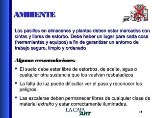 AMBIENTE
Los pasillos en almacenes y plantas deben estar marcados con
cintas y libres de estorbo. Debe haber un lugar para cada cosa
(herramientas y equipos) a fin de garantizar un entorno de
trabajo seguro, limpio y ordenado

Algunas recom
endaciones:

 El suelo debe estar libre de estorbos, de aceite, agua o
cualquier otra sustancia que los vuelvan resbaladizos

 La falta de luz puede dificultar ver el paso y reconocer los
peligros.

 Las escaleras deben permanecer libres de cualquier clase de
material extraño y estar correctamente iluminadas.

11

 