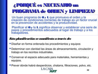 ¿PORQUÉ es NECESARIO un
PROGRAMA de ORDEN y LIMPIEZA?
Un buen programa de O y L que promueva el orden y la
creación de condiciones correctas de trabajo es un factor crucial
en la prevención de accidentes y la productividad.
Planificar el O y la L significa observar y establecer una serie de
pasos y procedimientos adecuados al lugar de trabajo y a los
trabajadores.

E planificación se m
sta
anifiesta a través de:
 Diseñar en forma ordenada los procedimientos y equipos
 Determinar con claridad las áreas de almacenamiento, circulación y
trabajo en los recintos industriales.

 Conservar el espacio adecuado para materiales, herramientas y
equipos.

 Prever dónde habrá desperdicios, chatarra, filtraciones, polvo, etc.
12

 