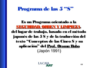Programa de las 5 “S”
Es un Programa orientado a la
SEGURIDAD, ORDEN Y LIMPIEZA,
del lugar de trabajo, basado en el método
japonés de las 5 S y de la traducción del
texto “Conceptos de las Cinco S y su
aplicación” del Prof. Otomu Baba
(Japón 1991)
14

 