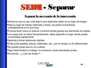 SEIRI - Separar
Separar lo necesario de lo innecesario
Elimine lo que no use, solo deje lo que realmente utilice en su lugar de trabajo.
Deje su lugar de trabajo ordenado y limpio, así podrá concentrarse

completamente en lo que hace.
Procure tener cerca un estante o armario donde guarde sus elementos de trabajo
Las cosas que no utilice frecuentemente, debe asignarle un lugar donde pueda
encontrarlas rápidamente
Aprenda a tomar decisiones rápidas.
Evite juntar papeles, piezas, materiales, etc., que no tengan un fin determinado.
No guarde cosas que no va a utilizar.
Siga hasta finalizar tu trabajo, no comience varias actividades juntas.
No piense....¿ y por las dudas ?..

16

 