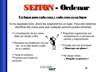 SEITON - Ordenar
Un lugar para cada cosa y cada cosa en su lugar

Ya ha separado todo, ahora les asignaremos un lugar. Para ello debemos
identificar las cosas para que cualquier persona pueda ubicarlas

 La localización de las cosas
debe ser simple y fácil

 Resuelva los problemas uno por
vez, no lo deje dando vuelta
en su cabeza

 Tome la iniciativa.
Traduzca sus ideas en
acciones

 Pequeñas sugerencias son

necesarias en un proceso de
cambio y mejoramiento

 Cumpla con sus promesas.
¡ Mantenga sus planes !

 No tenga miedo.
¡ Pongalo en práctica !

18

 