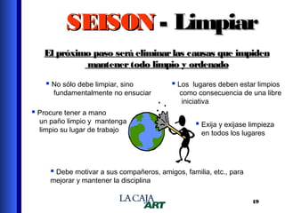 SEISON - Limpiar
El próximo paso será eliminar las causas que impiden
mantener todo limpio y ordenado
 No sólo debe limpiar, sino

fundamentalmente no ensuciar

 Los lugares deben estar limpios

como consecuencia de una libre
iniciativa

 Procure tener a mano

un paño limpio y mantenga
limpio su lugar de trabajo

 Exija y exijase limpieza
en todos los lugares

 Debe motivar a sus compañeros, amigos, familia, etc., para
mejorar y mantener la disciplina

19

 